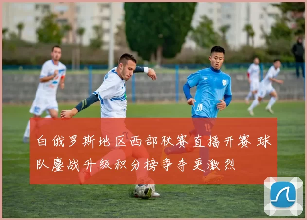 白俄罗斯地区西部联赛直播开赛 球队鏖战升级积分榜争夺更激烈