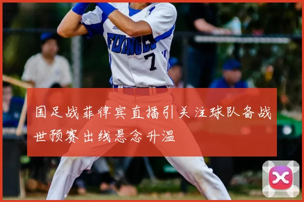 国足战菲律宾直播引关注球队备战世预赛出线悬念升温