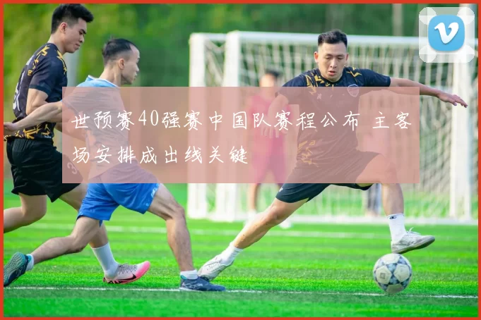 世预赛40强赛中国队赛程公布 主客场安排成出线关键