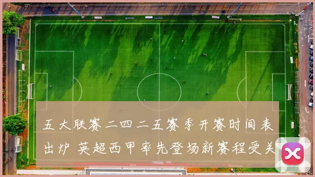 五大联赛二四二五赛季开赛时间表出炉 英超西甲率先登场新赛程受关注