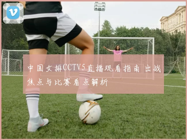 中国女排CCTV5直播观看指南 出战焦点与比赛看点解析