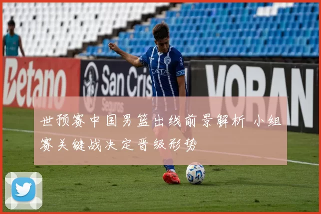 世预赛中国男篮出线前景解析 小组赛关键战决定晋级形势