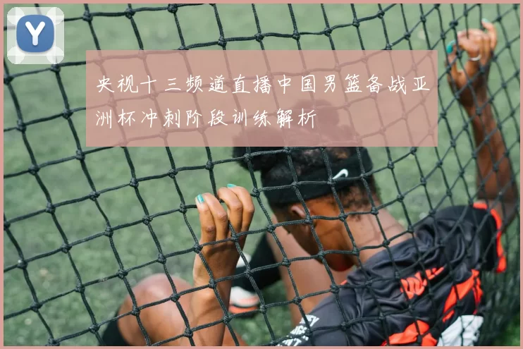 央视十三频道直播中国男篮备战亚洲杯冲刺阶段训练解析