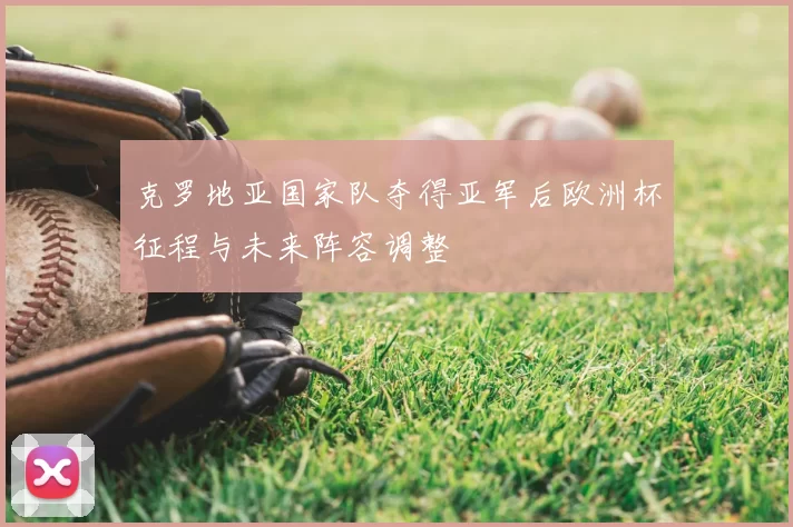 克罗地亚国家队夺得亚军后欧洲杯征程与未来阵容调整